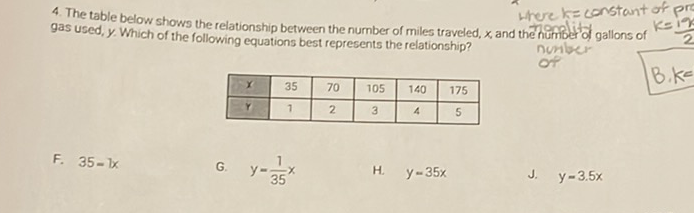 4. The table below shows the relationship between the number of miles traveled \( x \) and thengere \( k=\operatorname{constant} \) of pre gas used, \( y \). Which of the following equations best represents the relationship?
\begin{tabular}{|c|c|c|c|c|c|}
\hline\( x \) & 35 & 70 & 105 & 140 & 175 \\
\hline\( y \) & 1 & 2 & 3 & 4 & 5 \\
\hline
\end{tabular}
F. \( 35=1 x \)
G. \( \quad y=\frac{1}{35} x \)
H. \( y=35 x \)
J. \( y=3.5 x \)