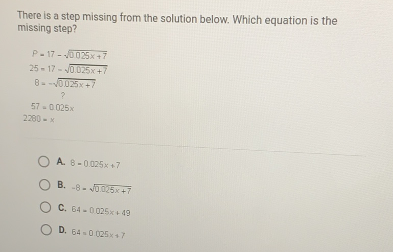 There is a step missing from the solution below. Which equation is the missing step?
\[
\begin{aligned}
P &=17-\sqrt{0.025 x+7} \\
25 &=17-\sqrt{0.025 x+7} \\
8 &=-\sqrt{0.025 x+7} \\
57 &=0.025 x \\
2280 &=x
\end{aligned}
\]
A. \( 8=0.025 x+7 \)
B. \( -8=\sqrt{0.025 x+7} \)
C. \( 64=0.025 x+49 \)
D. \( 64=0.025 x+7 \)