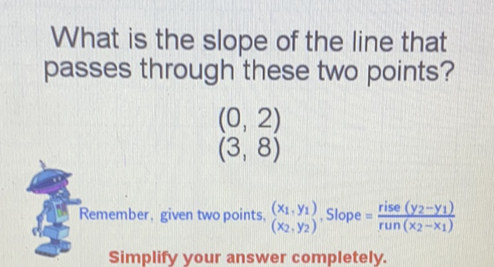 What is the slope of the line that passes through these two points?
\[
\begin{array}{l}
(0,2) \\
(3,8)
\end{array}
\]
Remember, given two points, \( \left(x_{1}, y_{1}\right) \) \( \left(x_{2}, y_{2}\right) \) , Slope \( =\frac{\text { rise }\left(y_{2}-y_{1}\right)}{\text { run }\left(x_{2}-x_{1}\right)} \) Simplify your answer completely.