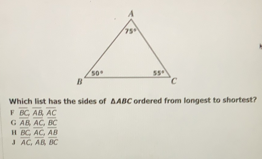 Which list has the sides of \( \triangle A B C \) ordered from longest to shortest?
F \( \overline{B C}, \overline{A B}, \overline{A C} \)
\( \mathrm{G} \overline{\overline{A B}}, \overline{A C}, \overline{B C} \)
H \( \overline{B C}, \overline{A C}, \overline{A B} \)
J \( \overline{A C}, \overline{A B}, \overline{B C} \)