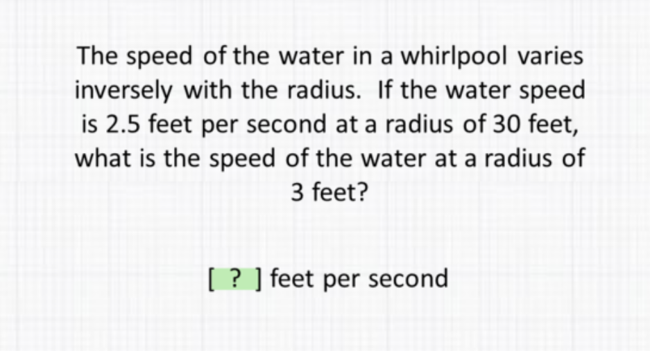 The speed of the water in a whirlpool varies inversely with the radius. If the water speed is \( 2.5 \) feet per second at a radius of 30 feet, what is the speed of the water at a radius of 3 feet?
[?] feet per second