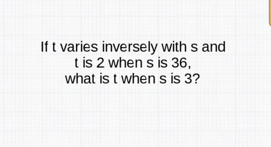 If \( t \) varies inversely with \( s \) and \( \mathrm{t} \) is 2 when \( \mathrm{s} \) is 36 , what is \( \mathrm{t} \) when \( \mathrm{s} \) is 3 ?