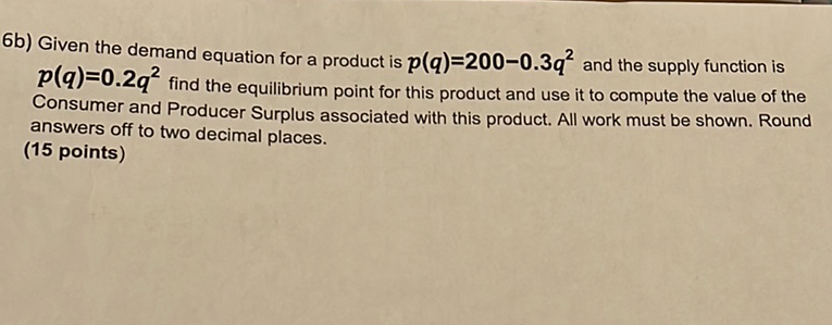 6b) Given the demand equation for a product is \( p(q)=200-0.3 q^{2} \) and the supply function is \( p(q)=0.2 q^{2} \) find the equilibrium point for this product and use it to compute the value of the Consumer and Producer Surplus associated with this product. All work must be shown. Round answers off to two decimal places.
(15 points)
