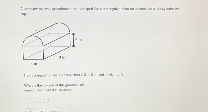 A company makes a greenhouse that is shaped like a rectangular prism on bottom and a half cylinder on top.
The rectangular prism has a base that is \( 3 \times 9 \) in and a height of \( 2 \mathrm{~m} \).
What is the volume of this greenhouse?
Round to the nearest cubic meter.
\( \mathrm{m}^{3} \)