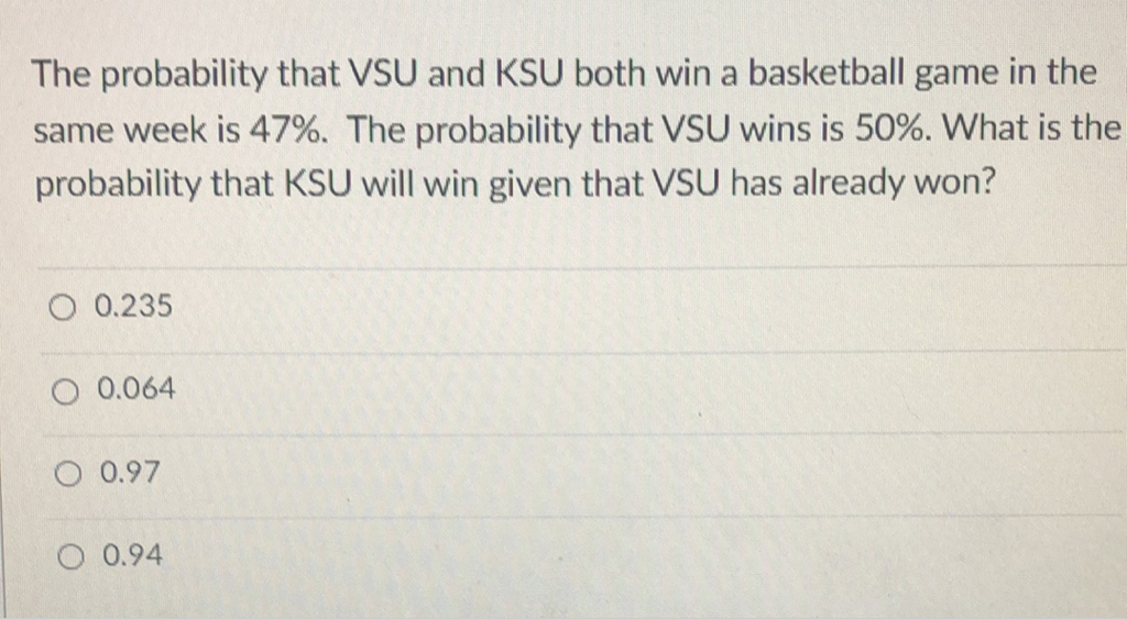 The probability that VSU and KSU both win a basketball game in the same week is \( 47 \% \). The probability that VSU wins is \( 50 \% \). What is the probability that KSU will win given that VSU has already won?
\( 0.235 \)
\( 0.064 \)
\( 0.97 \)
\( 0.94 \)