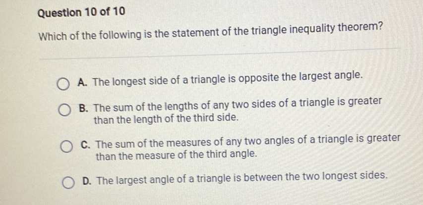 Question 10 of 10
Which of the following is the statement of the triangle inequality theorem?
A. The longest side of a triangle is opposite the largest angle.
B. The sum of the lengths of any two sides of a triangle is greater than the length of the third side.
C. The sum of the measures of any two angles of a triangle is greater than the measure of the third angle.
D. The largest angle of a triangle is between the two longest sides.