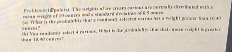 Problem6(1Qpoints). The weights of ice cream cartons are normally distributed with a mean weight of 10 ounces and a standard deviation of \( 0.5 \) ounce.
(a) What is the probability that a randomly selected carfon has a weight greafer than I0.40 ounces?
(b) You randomly select 4 cartons. What is the probability that their mean weight is greater than \( 10.40 \) ounces?
