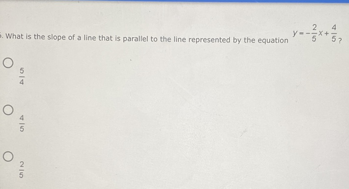 What is the slope of a line that is parallel to the line represented by the equation \( y=-\frac{2}{5} x+\frac{4}{5} \) ?
\( \frac{5}{4} \)
\( \frac{4}{5} \)
\( \frac{2}{5} \)