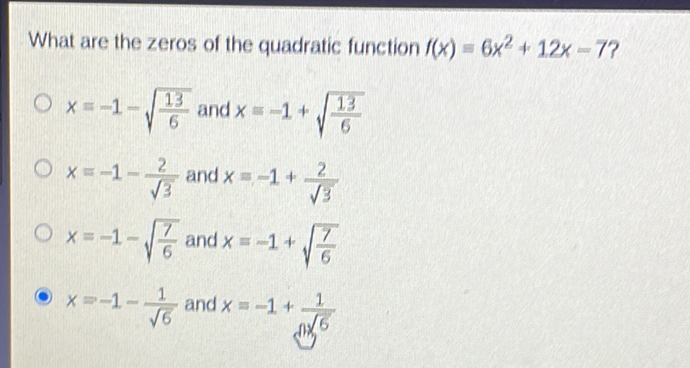 What are the zeros of the quadratic function \( f(x)=6 x^{2}+12 x-7 ? \)
\( x=-1-\sqrt{\frac{13}{6}} \) and \( x=-1+\sqrt{\frac{13}{6}} \)
\( x=-1-\frac{2}{\sqrt{3}} \) and \( x=-1+\frac{2}{\sqrt{3}} \)
\( x=-1-\sqrt{\frac{7}{6}} \) and \( x=-1+\sqrt{\frac{7}{6}} \)
\( x=-1-\frac{1}{\sqrt{6}} \) and \( x=-1+\frac{1}{0 \sqrt{6}} \)