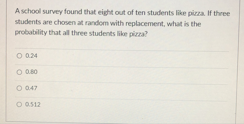 A school survey found that eight out of ten students like pizza. If three students are chosen at random with replacement, what is the probability that all three students like pizza?
\( 0.24 \)
\( 0.80 \)
\( 0.47 \)
\( 0.512 \)