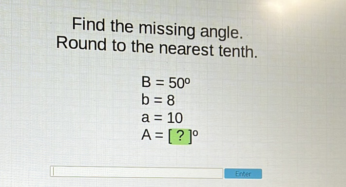 Find the missing angle. Round to the nearest tenth.
\[
\begin{array}{l}
B=50^{\circ} \\
b=8 \\
a=10 \\
A=[?]^{\circ}
\end{array}
\]