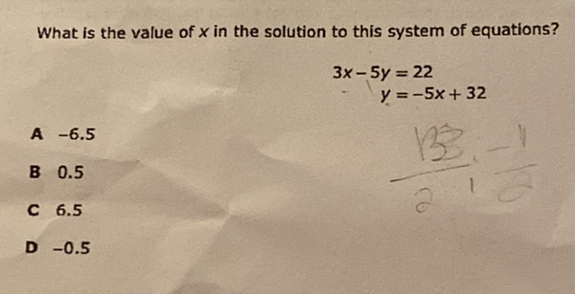 What is the value of \( x \) in the solution to this system of equations?
\[
\begin{aligned}
3 x-5 y &=22 \\
y &=-5 x+32
\end{aligned}
\]
A \( -6.5 \)
B \( 0.5 \)
C \( 6.5 \)
D \( -0.5 \)