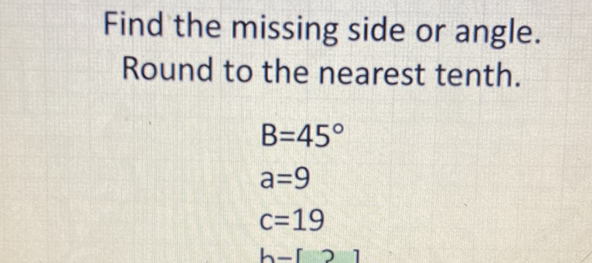 Find the missing side or angle. Round to the nearest tenth.
\[
\begin{array}{l}
B=45^{\circ} \\
a=9 \\
c=19
\end{array}
\]