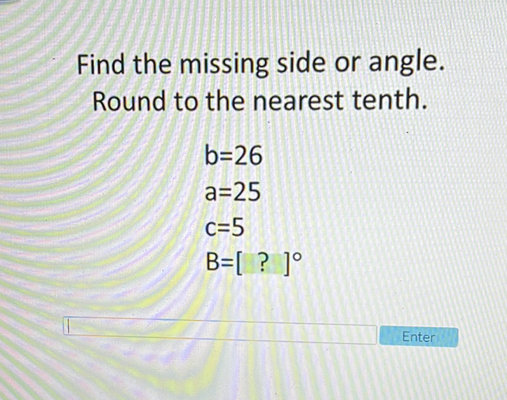 Find the missing side or angle. Round to the nearest tenth.
\[
\begin{array}{l}
b=26 \\
a=25 \\
c=5 \\
B=[?]^{\circ}
\end{array}
\]