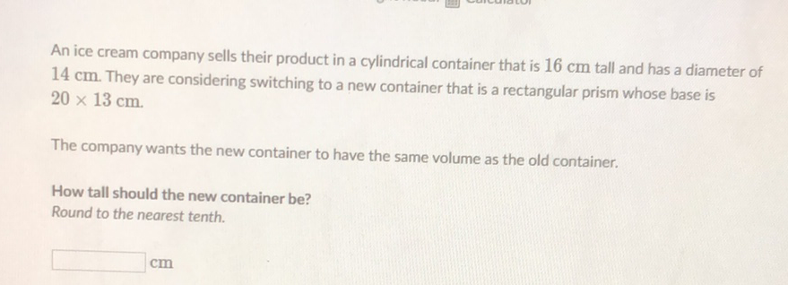 An ice cream company sells their product in a cylindrical container that is \( 16 \mathrm{~cm} \) tall and has a diameter of \( 14 \mathrm{~cm} \). They are considering switching to a new container that is a rectangular prism whose base is \( 20 \times 13 \mathrm{~cm} \).
The company wants the new container to have the same volume as the old container.
How tall should the new container be?
Round to the nearest tenth.
\( \mathrm{cm} \)