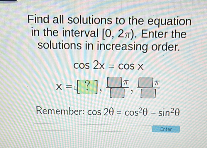 Find all solutions to the equation in the interval \( [0,2 \pi) \). Enter the solutions in increasing order.
\[
\begin{array}{c}
\cos 2 x=\cos x \\
x=[?], \frac{[] \pi}{[]}, \frac{[] \pi}{[]}
\end{array}
\]
Remember: \( \cos 2 \theta=\cos ^{2} \theta-\sin ^{2} \theta \)