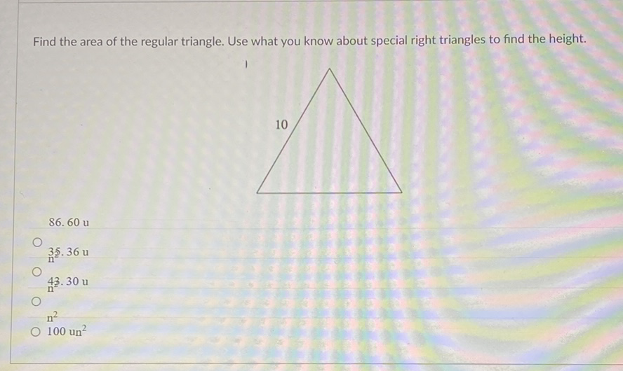 Find the area of the regular triangle. Use what you know about special right triangles to find the height.
\( 35.36 u \)
\( 43.30 \mathrm{u} \)
\( n^{2} \)
\( 100 \mathrm{un}^{2} \)