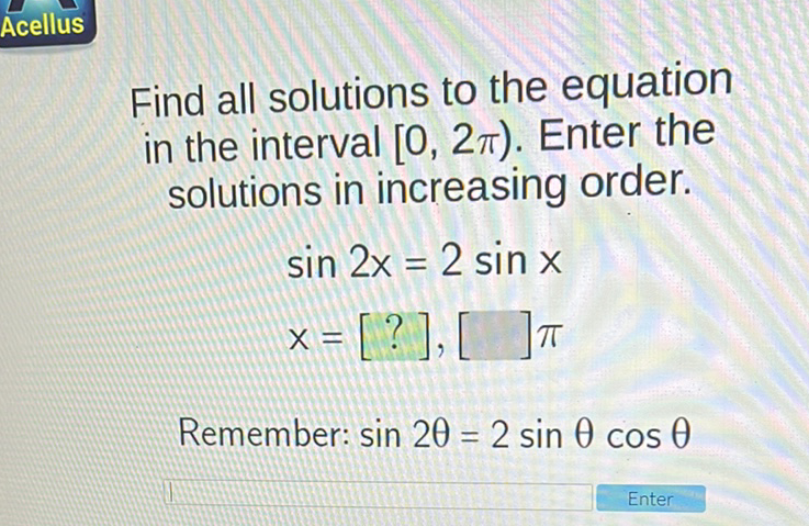 Find all solutions to the equation in the interval \( [0,2 \pi) \). Enter the solutions in increasing order.
\[
\begin{array}{l}
\sin 2 x=2 \sin x \\
x=[?],[] \pi
\end{array}
\]
Remember: \( \sin 2 \theta=2 \sin \theta \cos \theta \)