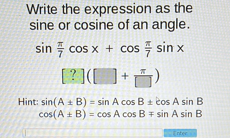 Write the expression as the sine or cosine of an angle. \( \sin \frac{\pi}{7} \cos x+\cos \frac{\pi}{7} \sin x \)
\[
[?]\left([]+\frac{\pi}{[]}\right)
\]
Hint: \( \sin (A \pm B)=\sin A \cos B \pm \cos A \sin B \) \( \cos (A \pm B)=\cos A \cos B \mp \sin A \sin B \)