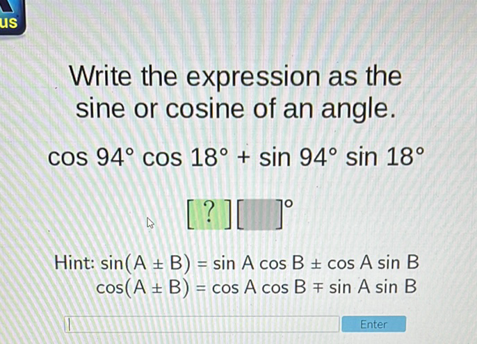 Write the expression as the sine or cosine of an angle.
\( \cos 94^{\circ} \cos 18^{\circ}+\sin 94^{\circ} \sin 18^{\circ} \)
\( [?][]^{\circ} \)
Hint: \( \sin (A \pm B)=\sin A \cos B \pm \cos A \sin B \) \( \cos (A \pm B)=\cos A \cos B \mp \sin A \sin B \)