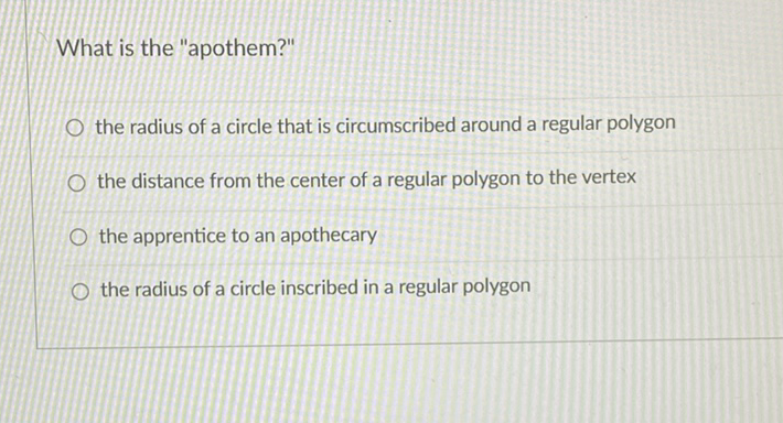 What is the "apothem?"
the radius of a circle that is circumscribed around a regular polygon
the distance from the center of a regular polygon to the vertex
the apprentice to an apothecary
the radius of a circle inscribed in a regular polygon