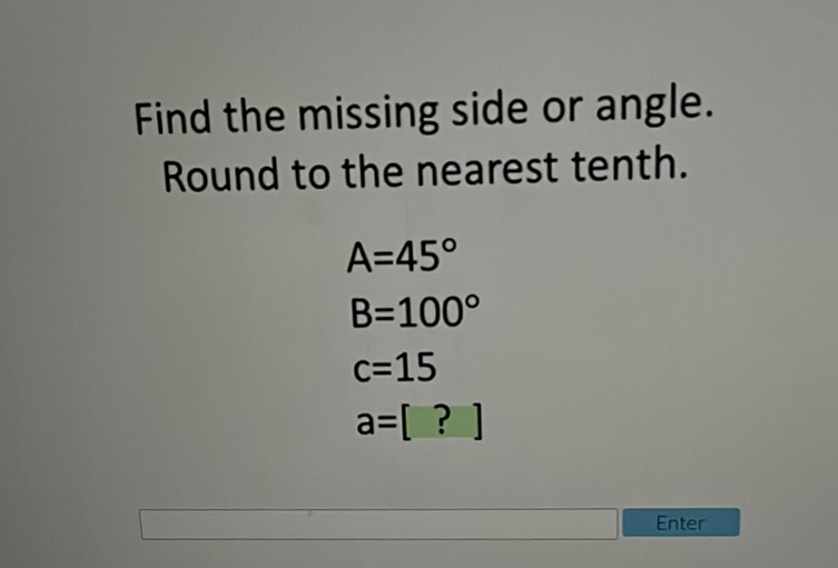 Find the missing side or angle. Round to the nearest tenth.
\[
\begin{array}{l}
A=45^{\circ} \\
B=100^{\circ} \\
c=15 \\
a=[?]
\end{array}
\]