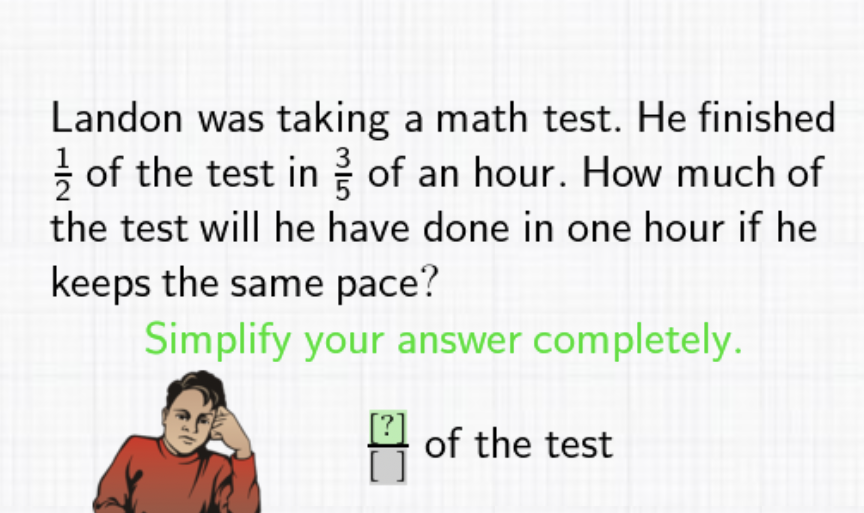 Landon was taking a math test. He finished \( \frac{1}{2} \) of the test in \( \frac{3}{5} \) of an hour. How much of the test will he have done in one hour if he keeps the same pace?
Simplify your answer completely.
\( \frac{[?]}{[]} \) of the test