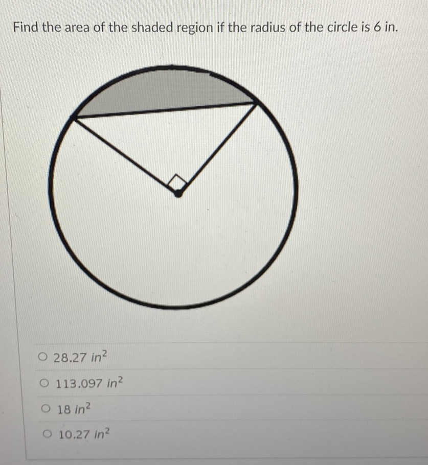 Find the area of the shaded region if the radius of the circle is 6 in.
\( 28.27 \mathrm{in}^{2} \)
\( 113.097 \mathrm{in}^{2} \)
\( 18 \mathrm{in}^{2} \)
\( 10.27 \mathrm{in}^{2} \)