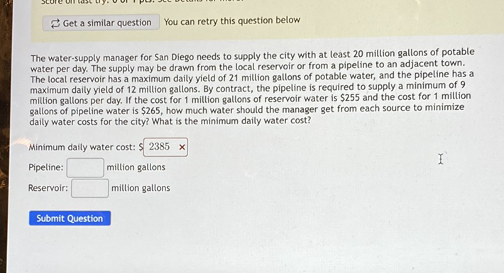 \( \rightleftarrows \) Get a similar question You can retry this question below
The water-supply manager for San Diego needs to supply the city with at least 20 million gallons of potable water per day. The supply may be drawn from the local reservoir or from a pipeline to an adjacent town. The local reservoir has a maximum daily yield of 21 million gallons of potable water, and the pipeline has a maximum daily yield of 12 miltion gallons. By contract, the pipeline is required to supply a minimum of 9 million gallons per day. If the cost for 1 million gallons of reservoir water is \( \$ 255 \) and the cost for 1 million gallons of pipeline water is \( \$ 265 \), how much water should the manager get from each source to minimize daily water costs for the city? What is the minimum daily water cost?
Minimum daily water cost: \( \$ 2385 \times \)
Pipeline:
- million gallons
Reservoir:
million gallons
Submit Question