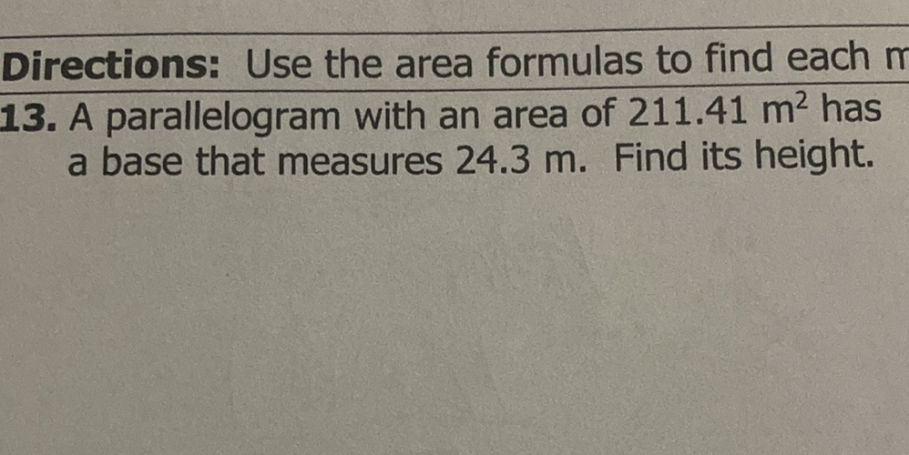 Directions: Use the area formulas to find each \( n \)
13. A parallelogram with an area of \( 211.41 \mathrm{~m}^{2} \) has a base that measures \( 24.3 \mathrm{~m} \). Find its height.