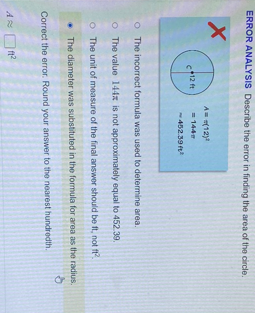 ERROR ANALYSIS Describe the error in finding the area of the circle.
The incorrect formula was used to determine area.
The value \( 144 \pi \) is not approximately equal to \( 452.39 . \)
The unit of measure of the final answer should be \( \mathrm{ft} \), not \( \mathrm{ft}^{2} \).
- The diameter was substituted in the formula for area as the radius.
Correct the error. Round your answer to the nearest hundredth.
\( A \approx \square \mathrm{ft}^{2} \)