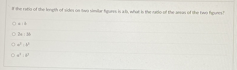 If the ratio of the length of sides on two similar figures is a:b, what is the ratio of the areas of the two figures?
\( a: b \)
\( 2 a: 3 b \)
\( a^{2}: b^{3} \)
\( a^{2}: b^{2} \)