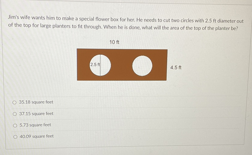 Jim's wife wants him to make a special flower box for her. He needs to cut two circles with \( 2.5 \mathrm{ft} \) diameter out of the top for large planters to fit through. When he is done, what will the area of the top of the planter be?
\( 10 \mathrm{ft} \)
\( 35.18 \) square feet
\( 37.15 \) square feet
\( 5.73 \) square feet
\( 40.09 \) square feet