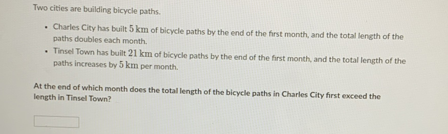 Two cities are building bicycle paths.
- Charles City has built \( 5 \mathrm{~km} \) of bicycle paths by the end of the first month, and the total length of the paths doubles each month.
- Tinsel Town has built \( 21 \mathrm{~km} \) of bicycle paths by the end of the first month, and the total length of the paths increases by \( 5 \mathrm{~km} \) per month.
At the end of which month does the total length of the bicycle paths in Charles City first exceed the length in Tinsel Town?