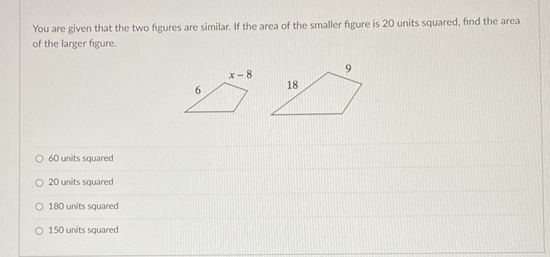 You are given that the two figures are similar. If the area of the smaller figure is 20 units squared, find the area of the larger figure.
60 units squared
20 units squared
180 units squared
150 units squared