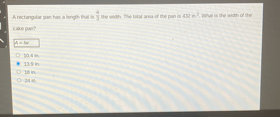 A rectangular pan has a length that is \( \frac{4}{3} \) the width. The total area of the pan is 432 in. \( ^{2} \). What is the width of the cake pan?
\( A=l W \)
\( 10.4 \) in.
\( 13.9 \) in.
18 in.
24 in.