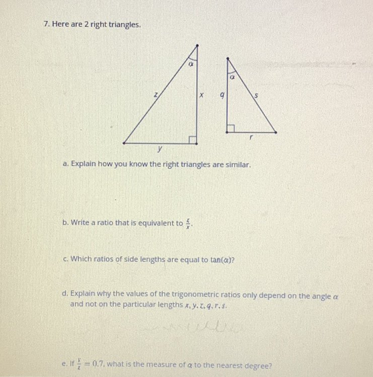 7. Here are 2 right triangles.
a. Explain how you know the right triangles are similar.
b. Write a ratio that is equivalent to \( \frac{5}{x} \).
c. Which ratios of side lengths are equal to \( \tan (a) \) ?
d. Explain why the values of the trigonometric ratios only depend on the angle \( \alpha \) and not on the particular lengths \( x, y, z, q, r, s \).
e. If \( \frac{y}{2}=0.7 \), what is the measure of \( \alpha \) to the nearest degree?