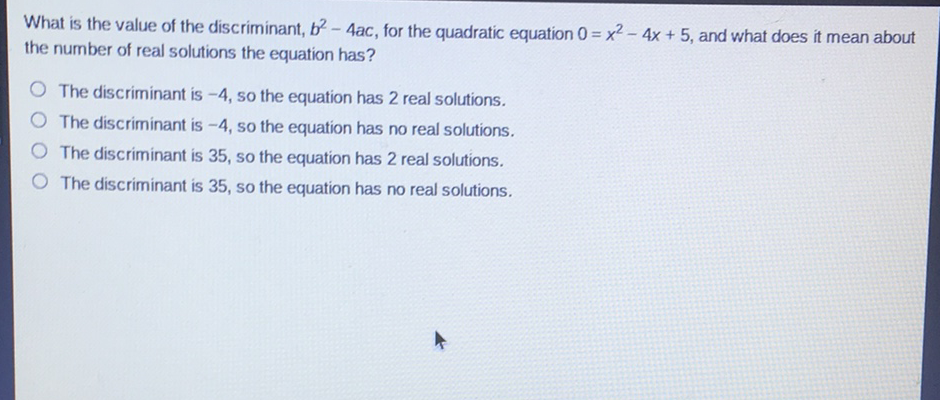 What is the value of the discriminant, \( b^{2}-4 a c \), for the quadratic equation \( 0=x^{2}-4 x+5 \), and what does it mean about the number of real solutions the equation has?
The discriminant is \( -4 \), so the equation has 2 real solutions.
The discriminant is \( -4 \), so the equation has no real solutions.
The discriminant is 35 , so the equation has 2 real solutions.
The discriminant is 35 , so the equation has no real solutions.