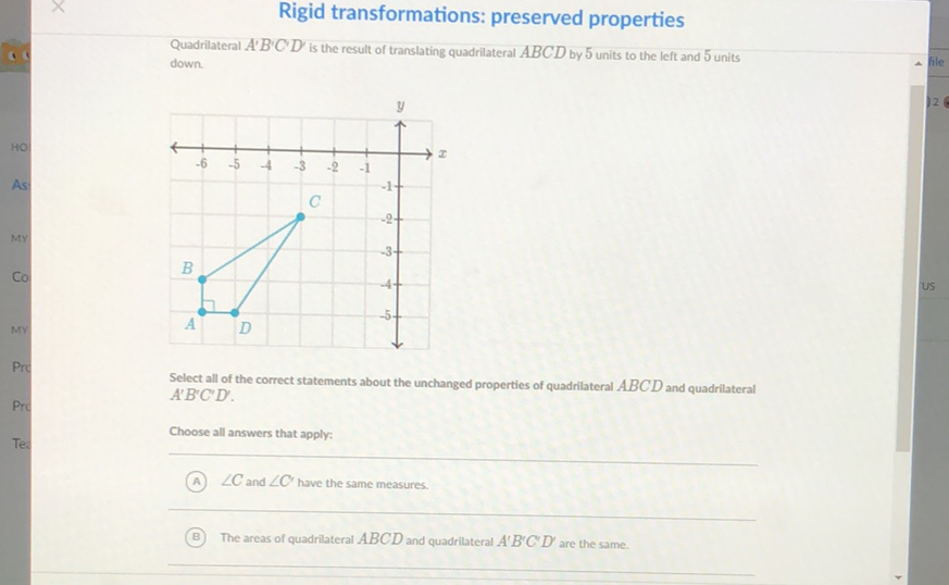 Rigid transformations: preserved properties
Quadriateral \( A^{\prime} B^{\prime} C^{\prime} D^{\prime} \) is the result of translating quadriateral \( A B C D \) by 5 units to the left and 5 units down.

Select all of the correct statements about the unchanged properties of quadrilateral \( A B C D \) and quadrilateral \( A^{\prime} B^{\prime} C^{\prime} D^{\prime} \).
Choose all answers that apply:
(A) \( \angle C \) and \( \angle C^{\prime} \) have the same measures.
(B) The areas of quadriateral \( A B C D \) and quadrilateral \( A^{\prime} B^{\prime} C^{\prime} D^{\prime} \) are the same.