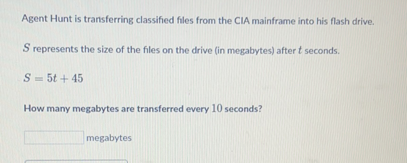 Agent Hunt is transferring classified files from the CIA mainframe into his flash drive.
\( S \) represents the size of the files on the drive (in megabytes) after \( t \) seconds.
\[
S=5 t+45
\]
How many megabytes are transferred every 10 seconds?
megabytes