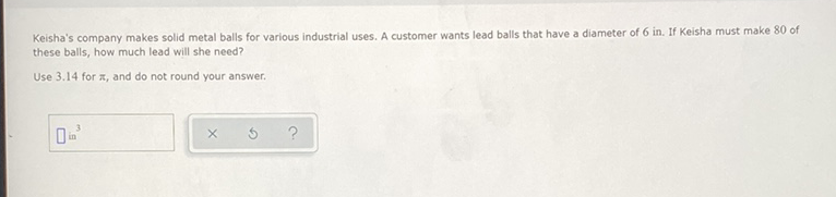 Keisha's company makes solid metal balls for various industrial uses. A customer wants lead balls that have a diameter of 6 in. If Keisha must make 80 of these balls, how much lead will she need?
Use \( 3.14 \) for \( \pi \), and do not round your answer.