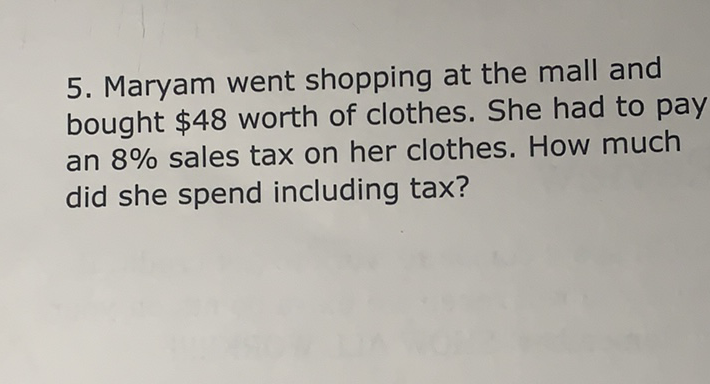 5. Maryam went shopping at the mall and bought \( \$ 48 \) worth of clothes. She had to pay an \( 8 \% \) sales tax on her clothes. How much did she spend including tax?