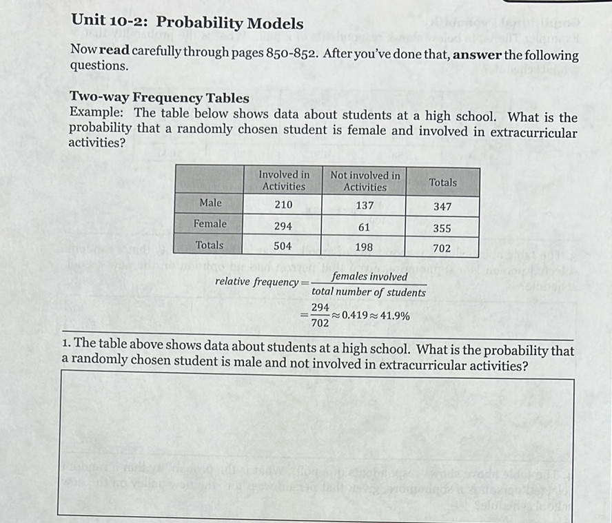 Unit 10-2: Probability Models
Now read carefully through pages \( 850-852 \). After you've done that, answer the following questions.
Two-way Frequency Tables
Example: The table below shows data about students at a high school. What is the probability that a randomly chosen student is female and involved in extracurricular activities?
\begin{tabular}{|c|c|c|c|}
\hline & Involved in Activities & Not involved in Activities & Totals \\
\hline Male & 210 & 137 & 347 \\
\hline Female & 294 & 61 & 355 \\
\hline Totals & 504 & 198 & 702 \\
\hline
\end{tabular}
\[
\begin{aligned}
\text { relative frequency } &=\frac{\text { females involved }}{\text { total number of students }} \\
&=\frac{294}{702} \approx 0.419 \approx 41.9 \%
\end{aligned}
\]
1. The table above shows data about students at a high school. What is the probability that a randomly chosen student is male and not involved in extracurricular activities?