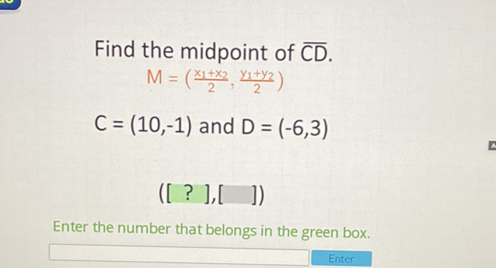 Find the midpoint of \( \overline{C D} \).
\[
\begin{array}{c}
M=\left(\frac{x_{1}+x_{2}}{2}, \frac{y_{1}+y_{2}}{2}\right) \\
C=(10,-1) \text { and } D=(-6,3) \\
([?],[\quad])
\end{array}
\]
Enter the number that belongs in the green box.