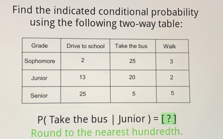 Find the indicated conditional probability using the following two-way table:
\begin{tabular}{|c|c|c|c|}
\hline Grade & Drive to school & Take the bus & Walk \\
\hline Sophomore & 2 & 25 & 3 \\
\hline Junior & 13 & 20 & 2 \\
\hline Senior & 25 & 5 & 5 \\
\hline
\end{tabular}
\( P( \) Take the bus \( \mid \) Junior \( )=[?] \)
Round to the nearest hundredth.