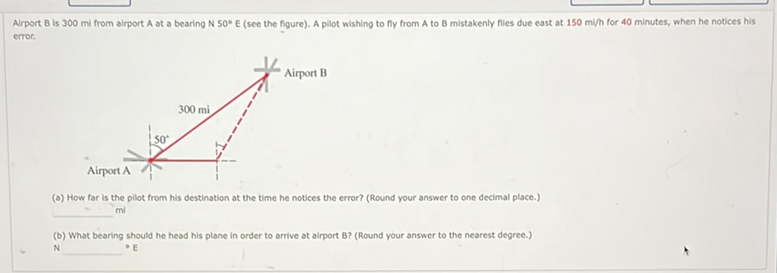 Airport \( B \) is 300 mil from airport \( A \) at a bearing \( N 50^{\circ} E \) (see the figure). A pllot wishing to fy from \( A \) to \( B \) mistakenly flies due east at 150 mi/h for 40 minutes, when he notices his error.
(a) How far is the pillot from his destination at the time he notices the error? (Round your answer to one decimal place.) mi
(b) What bearing should he head his plane in order to arrive at airport B? (Round your answer to the nearest degree.) - E