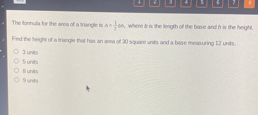 The formula for the area of a triangle is \( A=\frac{1}{2} b h \), where \( b \) is the length of the base and \( h \) is the height.
Find the height of a triangle that has an area of 30 square units and a base measuring 12 units.
3 units
5 units
8 units
9 units