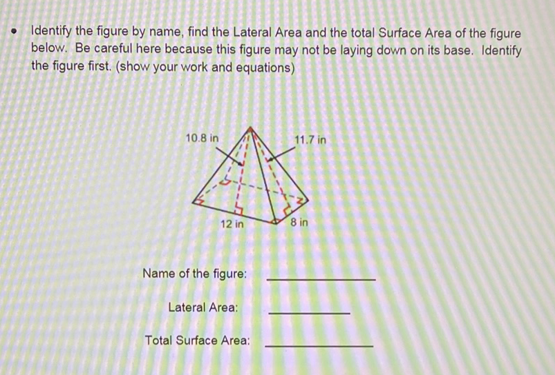 - Identify the figure by name, find the Lateral Area and the total Surface Area of the figure below. Be careful here because this figure may not be laying down on its base. Identify the figure first. (show your work and equations)
Name of the figure:
Lateral Area:
Total Surface Area: