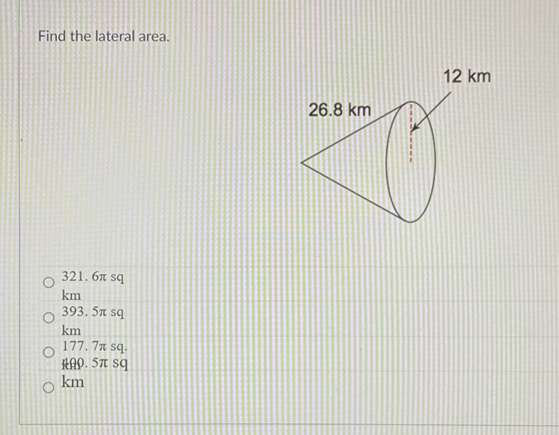 Find the lateral area.
\( 321.6 \pi \mathrm{sq} \)
\( \mathrm{km} \)
393. \( 5 \pi \mathrm{sq} \)
\( \mathrm{km} \)
177. \( 7 \pi \) sq.
Hap. \( 5 \pi \mathrm{sq} \)
\( \mathrm{km} \)