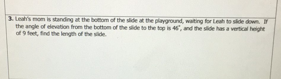 3. Leah's mom is standing at the bottom of the slide at the playground, waiting for Leah to slide down. If the angle of elevation from the bottom of the slide to the top is \( 46^{\circ} \), and the slide has a vertical height of 9 feet, find the length of the slide.